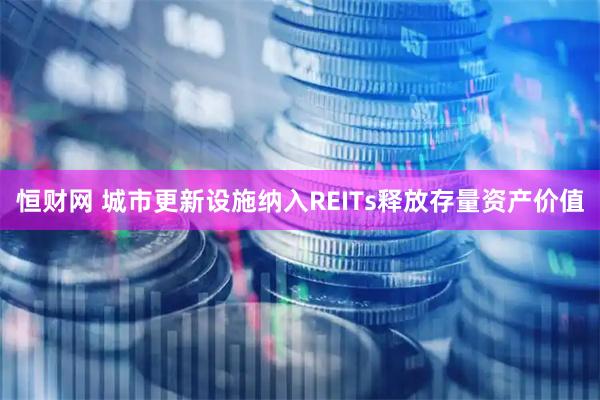 恒财网 城市更新设施纳入REITs释放存量资产价值