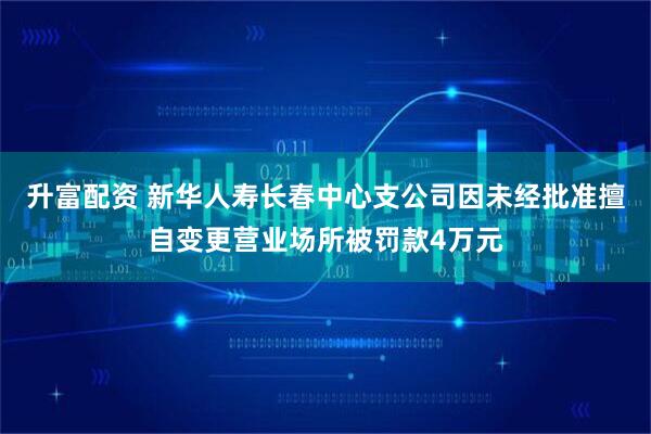 升富配资 新华人寿长春中心支公司因未经批准擅自变更营业场所被罚款4万元