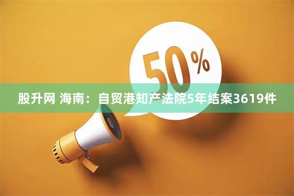 股升网 海南：自贸港知产法院5年结案3619件