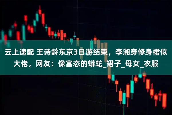 云上速配 王诗龄东京3日游结束,李湘穿修身裙似大佬,网友:像富态的蟒蛇_裙子_母女_衣服