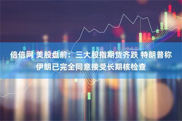 倍倍网 美股盘前：三大股指期货齐跌 特朗普称伊朗已完全同意接受长期核检查