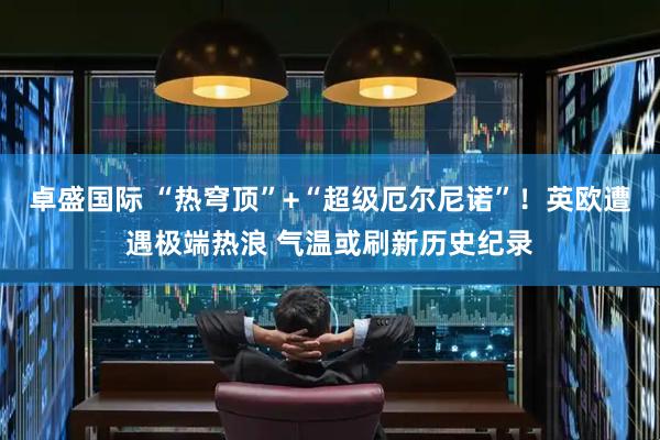 卓盛国际 “热穹顶”+“超级厄尔尼诺”！英欧遭遇极端热浪 气温或刷新历史纪录