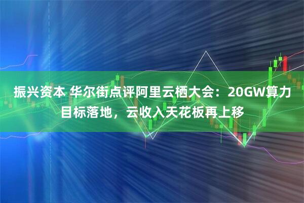 振兴资本 华尔街点评阿里云栖大会：20GW算力目标落地，云收入天花板再上移